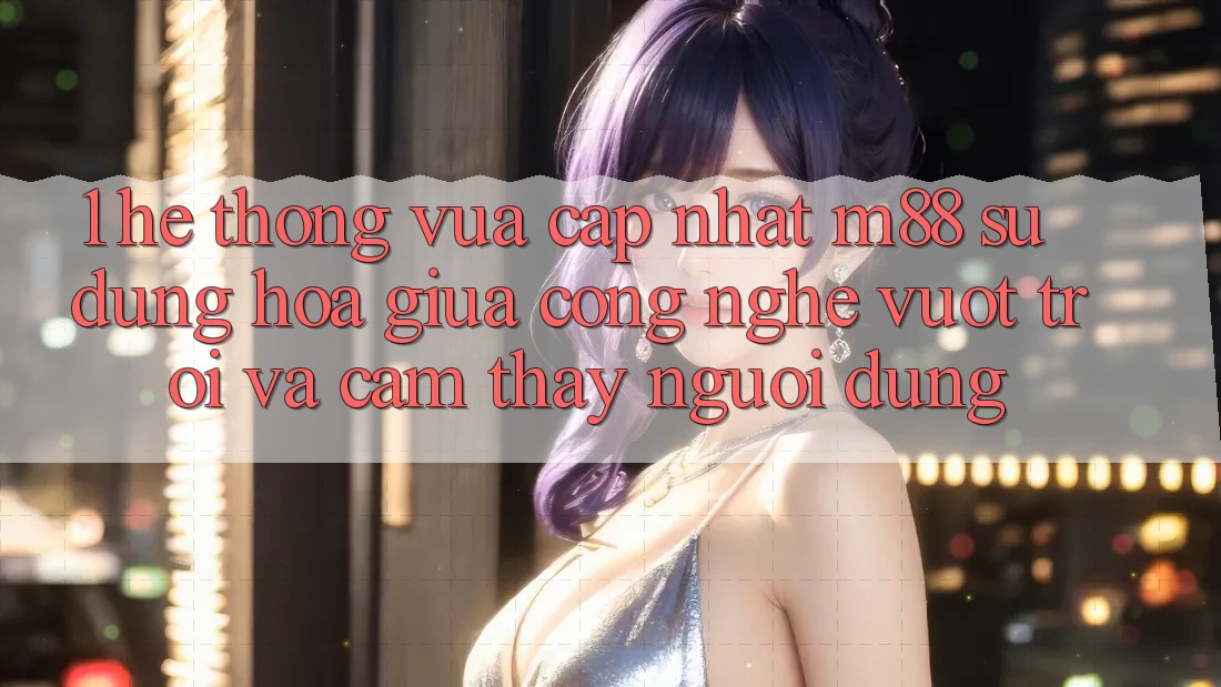 1. Hệ thống Vừa cập nhật M88: Sự Dung hòa Giữa Công Nghệ Vượt trội Và Cảm thấy Người Dùng