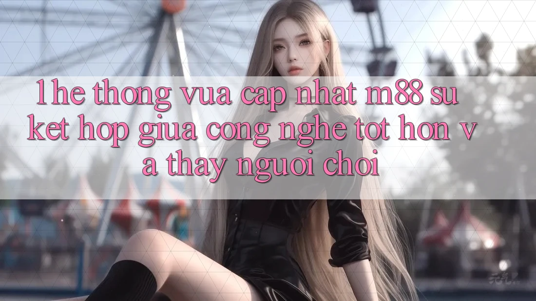 1. Hệ thống Vừa cập nhật M88: Sự Kết Hợp Giữa Công Nghệ Tốt hơn Và Thấy Người chơi