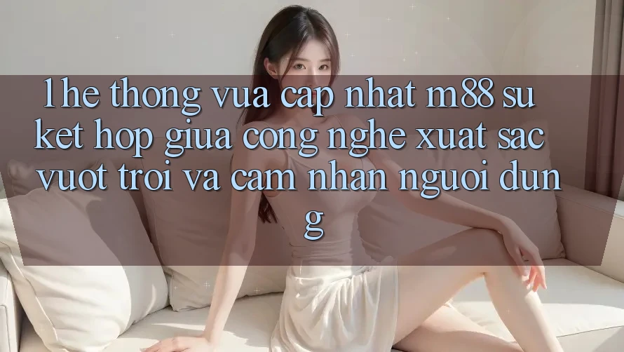 1. Hệ thống Vừa cập nhật M88: Sự Kết Hợp Giữa Công Nghệ Xuất sắc vượt trội Và Cảm nhận Người Dùng
