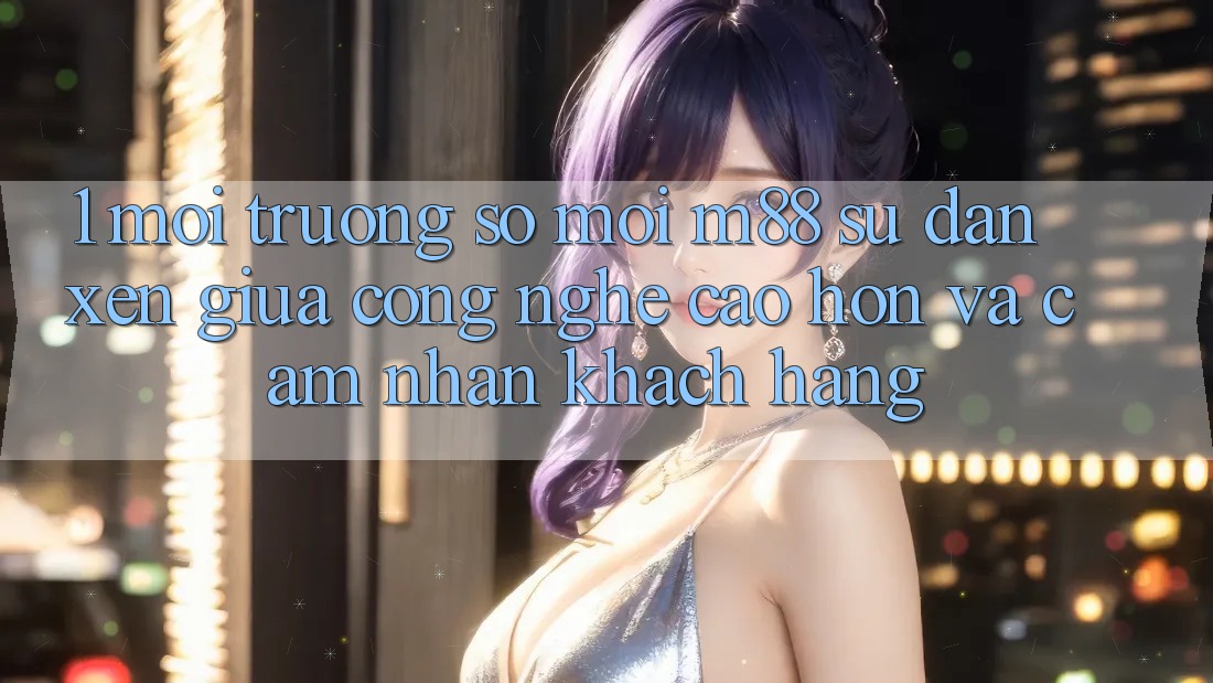 1. Môi trường số Mới M88: Sự Đan xen Giữa Công Nghệ Cao hơn Và Cảm nhận Khách hàng