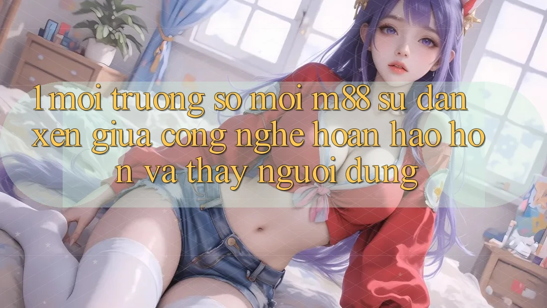 1. Môi trường số Mới M88: Sự Đan xen Giữa Công Nghệ Hoàn hảo hơn Và Thấy Người Dùng 1. Môi trường số Mới M88: Sự Đan xen Giữa Công Nghệ Hoàn hảo hơn Và Thấy Người Dùng
