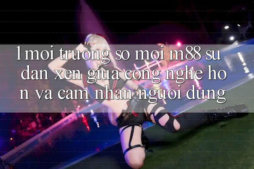 1. Môi trường số Mới M88: Sự Đan xen Giữa Công Nghệ Hơn Và Cảm nhận Người Dùng