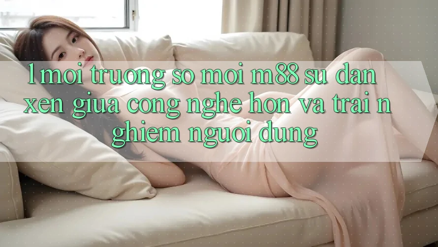 1. Môi trường số Mới M88: Sự Đan xen Giữa Công Nghệ Hơn Và Trải Nghiệm Người Dùng