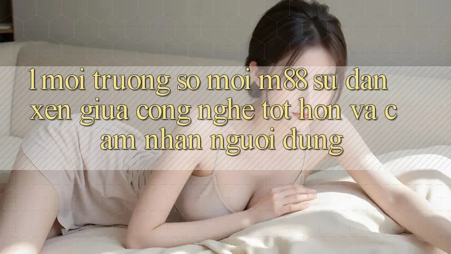 1. Môi trường số Mới M88: Sự Đan xen Giữa Công Nghệ Tốt hơn Và Cảm nhận Người Dùng 1. Môi trường số Mới M88: Sự Đan xen Giữa Công Nghệ Tốt hơn Và Cảm nhận Người Dùng