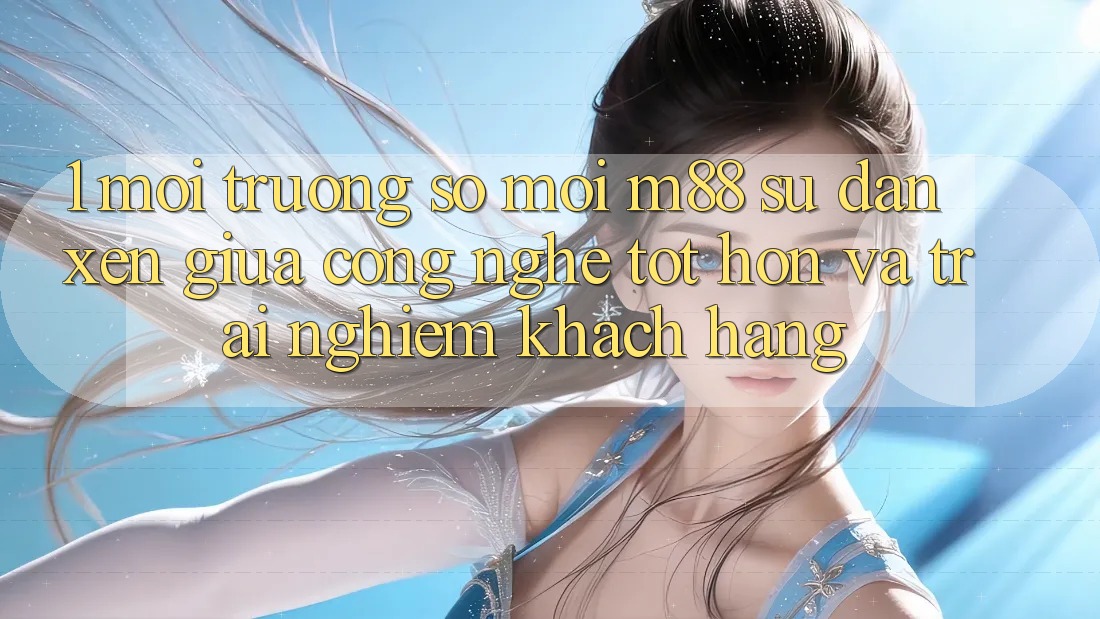 1. Môi trường số Mới M88: Sự Đan xen Giữa Công Nghệ Tốt hơn Và Trải Nghiệm Khách hàng 1. Môi trường số Mới M88: Sự Đan xen Giữa Công Nghệ Tốt hơn Và Trải Nghiệm Khách hàng