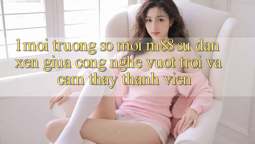 1. Môi trường số Mới M88: Sự Đan xen Giữa Công Nghệ Vượt trội Và Cảm thấy Thành viên