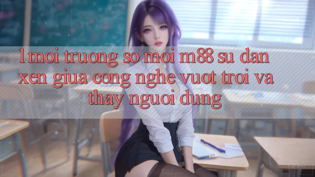 1. Môi trường số Mới M88: Sự Đan xen Giữa Công Nghệ Vượt Trội Và Thấy Người Dùng 1. Môi trường số Mới M88: Sự Đan xen Giữa Công Nghệ Vượt Trội Và Thấy Người Dùng