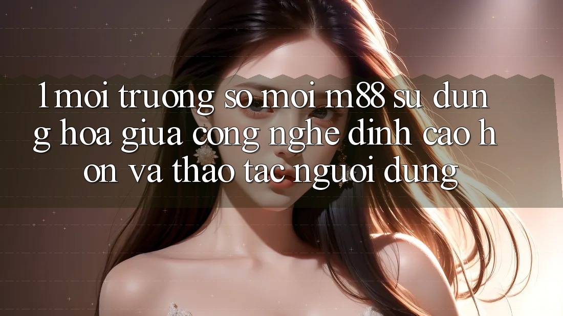 1. Môi trường số Mới M88: Sự Dung hòa Giữa Công Nghệ Đỉnh cao hơn Và Thao tác Người Dùng 1. Môi trường số Mới M88: Sự Dung hòa Giữa Công Nghệ Đỉnh cao hơn Và Thao tác Người Dùng