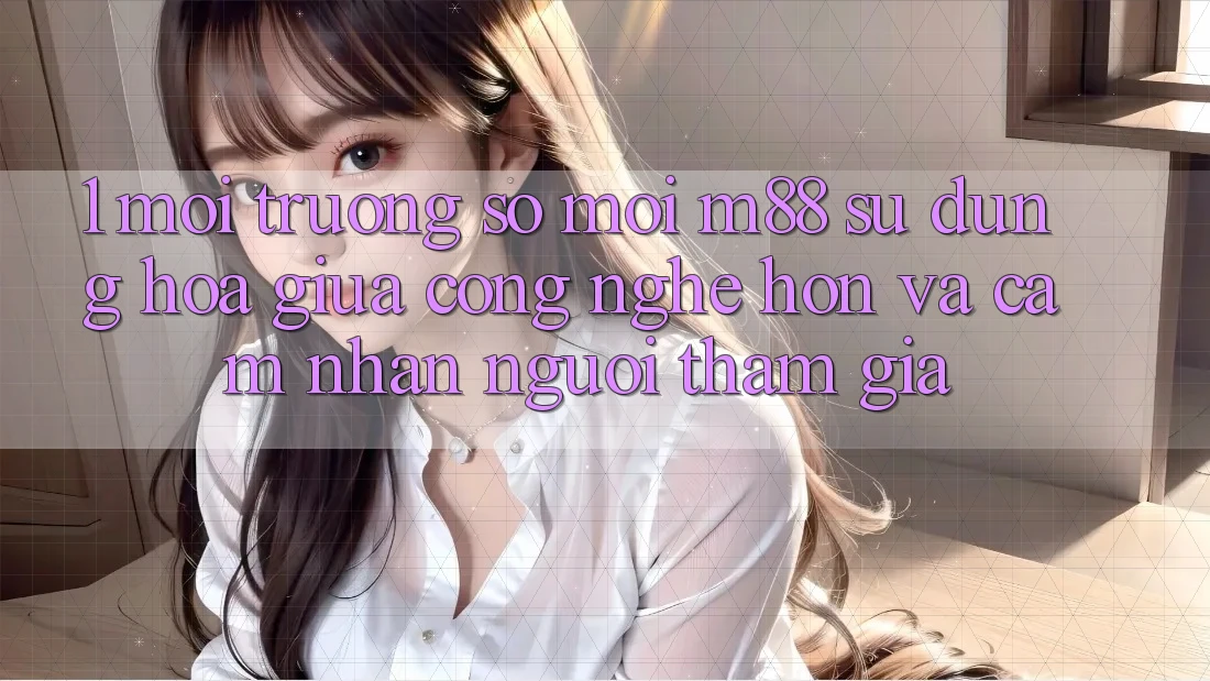 1. Môi trường số Mới M88: Sự Dung hòa Giữa Công Nghệ Hơn Và Cảm nhận Người tham gia