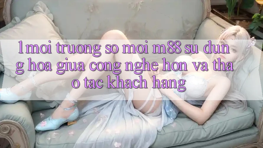 1. Môi trường số Mới M88: Sự Dung hòa Giữa Công Nghệ Hơn Và Thao tác Khách hàng
