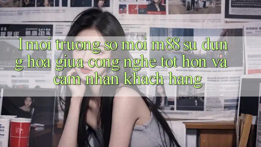 1. Môi trường số Mới M88: Sự Dung hòa Giữa Công Nghệ Tốt hơn Và Cảm nhận Khách hàng
