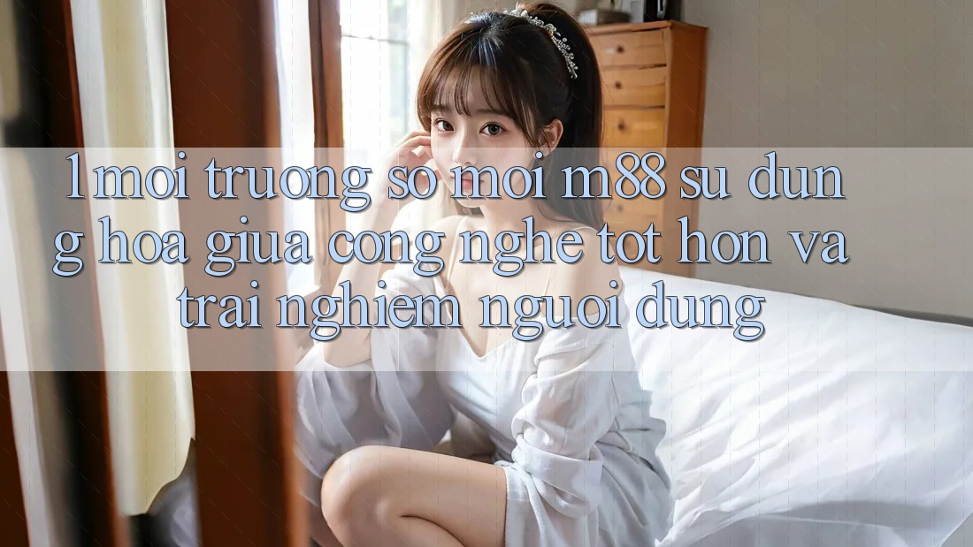 1. Môi trường số Mới M88: Sự Dung hòa Giữa Công Nghệ Tốt hơn Và Trải Nghiệm Người Dùng 1. Môi trường số Mới M88: Sự Dung hòa Giữa Công Nghệ Tốt hơn Và Trải Nghiệm Người Dùng