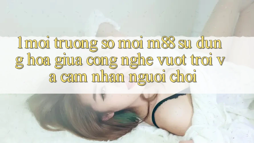 1. Môi trường số Mới M88: Sự Dung hòa Giữa Công Nghệ Vượt Trội Và Cảm nhận Người chơi