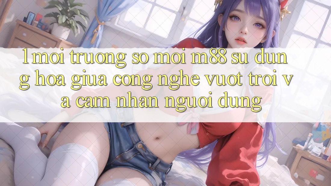 1. Môi trường số Mới M88: Sự Dung hòa Giữa Công Nghệ Vượt Trội Và Cảm nhận Người Dùng 1. Môi trường số Mới M88: Sự Dung hòa Giữa Công Nghệ Vượt Trội Và Cảm nhận Người Dùng