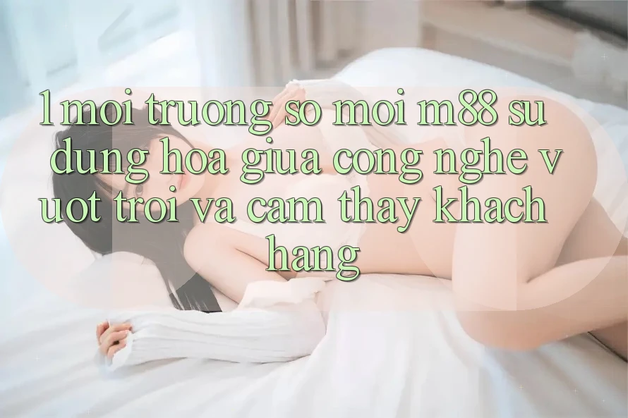 1. Môi trường số Mới M88: Sự Dung hòa Giữa Công Nghệ Vượt Trội Và Cảm thấy Khách hàng 1. Môi trường số Mới M88: Sự Dung hòa Giữa Công Nghệ Vượt Trội Và Cảm thấy Khách hàng