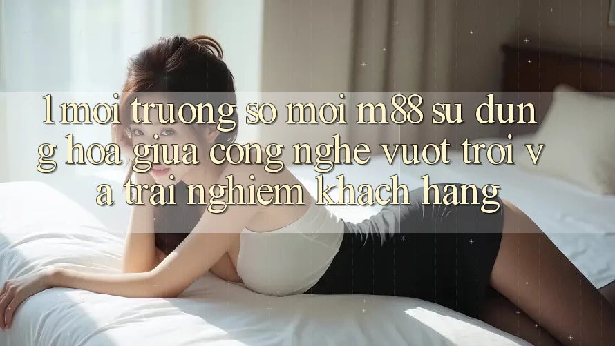 1. Môi trường số Mới M88: Sự Dung hòa Giữa Công Nghệ Vượt Trội Và Trải Nghiệm Khách hàng