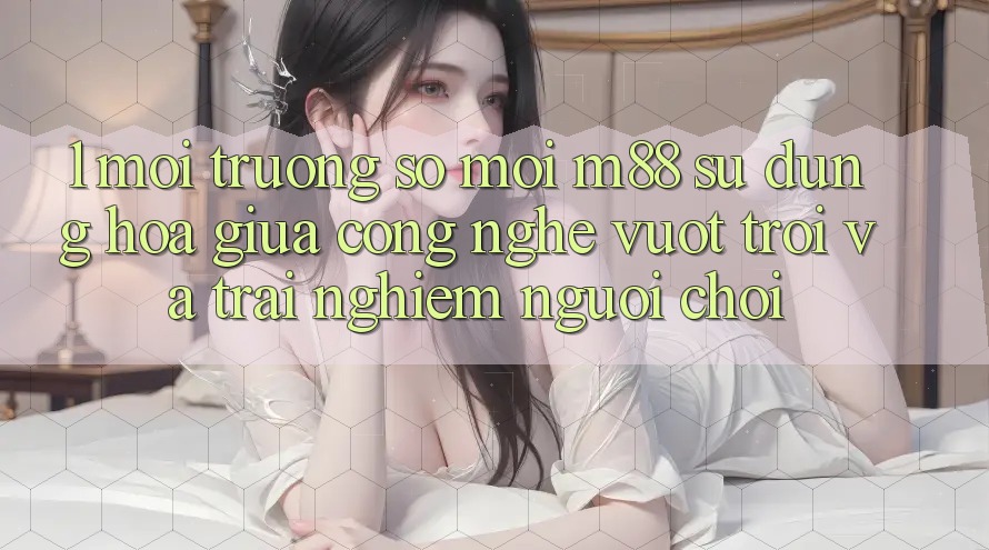1. Môi trường số Mới M88: Sự Dung hòa Giữa Công Nghệ Vượt Trội Và Trải nghiệm Người chơi 1. Môi trường số Mới M88: Sự Dung hòa Giữa Công Nghệ Vượt Trội Và Trải nghiệm Người chơi