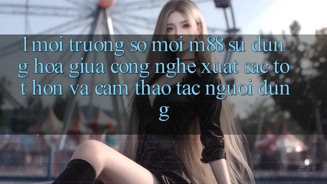 1. Môi trường số Mới M88: Sự Dung hòa Giữa Công Nghệ Xuất sắc tốt hơn Và Cảm thao tác Người Dùng