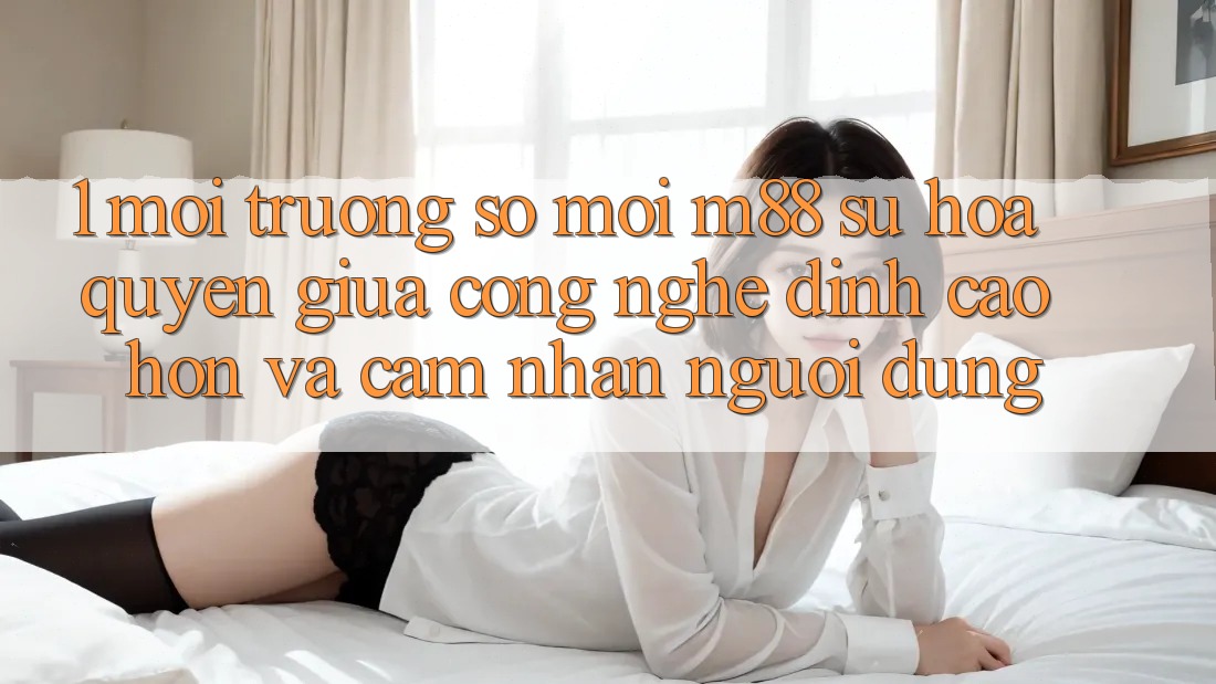 1. Môi trường số Mới M88: Sự Hòa quyện Giữa Công Nghệ Đỉnh cao hơn Và Cảm nhận Người Dùng 1. Môi trường số Mới M88: Sự Hòa quyện Giữa Công Nghệ Đỉnh cao hơn Và Cảm nhận Người Dùng