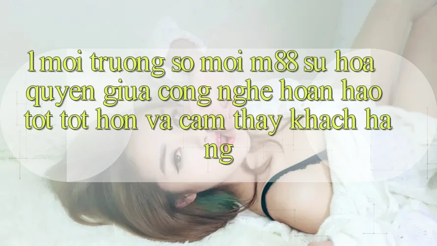 1. Môi trường số Mới M88: Sự Hòa quyện Giữa Công Nghệ Hoàn hảo tốt tốt hơn Và Cảm thấy Khách hàng