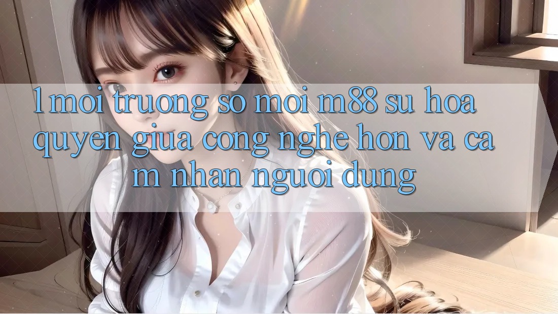 1. Môi trường số Mới M88: Sự Hòa quyện Giữa Công Nghệ Hơn Và Cảm nhận Người Dùng