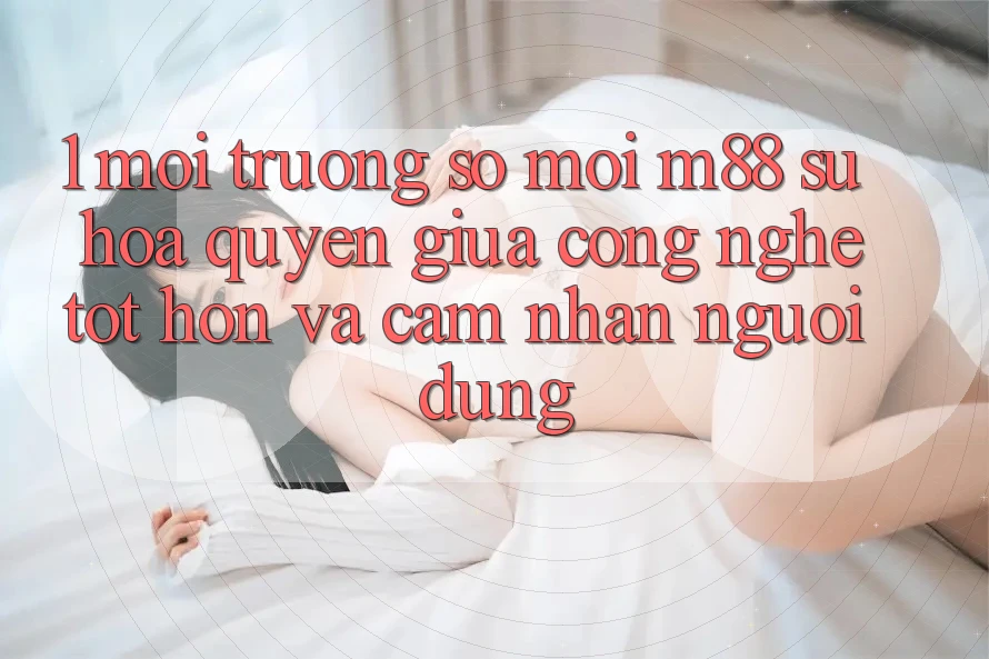 1. Môi trường số Mới M88: Sự Hòa quyện Giữa Công Nghệ Tốt hơn Và Cảm nhận Người Dùng 1. Môi trường số Mới M88: Sự Hòa quyện Giữa Công Nghệ Tốt hơn Và Cảm nhận Người Dùng