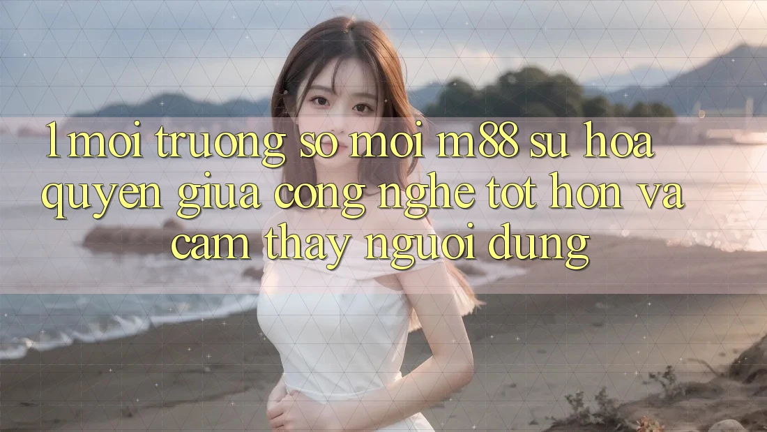 1. Môi trường số Mới M88: Sự Hòa quyện Giữa Công Nghệ Tốt hơn Và Cảm thấy Người Dùng