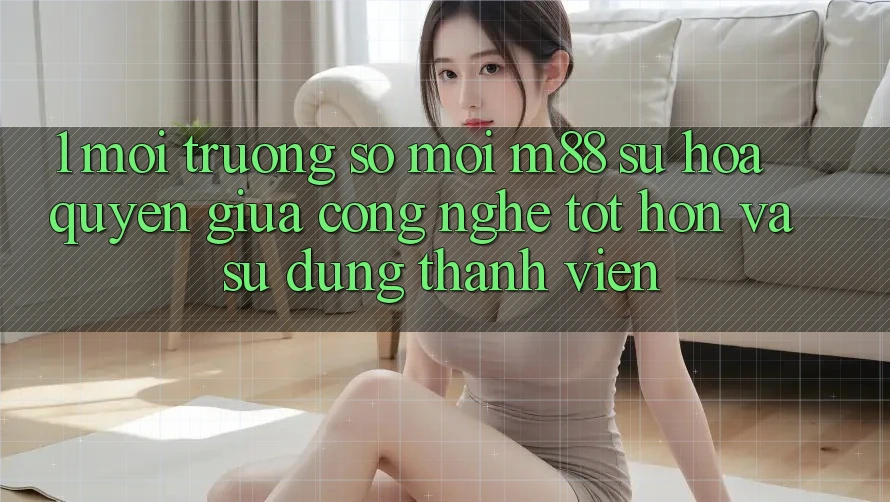 1. Môi trường số Mới M88: Sự Hòa quyện Giữa Công Nghệ Tốt hơn Và Sử dụng Thành viên 1. Môi trường số Mới M88: Sự Hòa quyện Giữa Công Nghệ Tốt hơn Và Sử dụng Thành viên