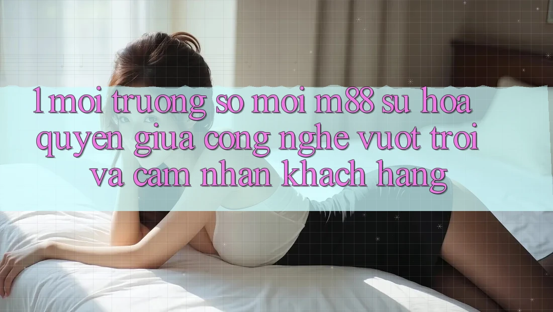 1. Môi trường số Mới M88: Sự Hòa quyện Giữa Công Nghệ Vượt Trội Và Cảm nhận Khách hàng 1. Môi trường số Mới M88: Sự Hòa quyện Giữa Công Nghệ Vượt Trội Và Cảm nhận Khách hàng