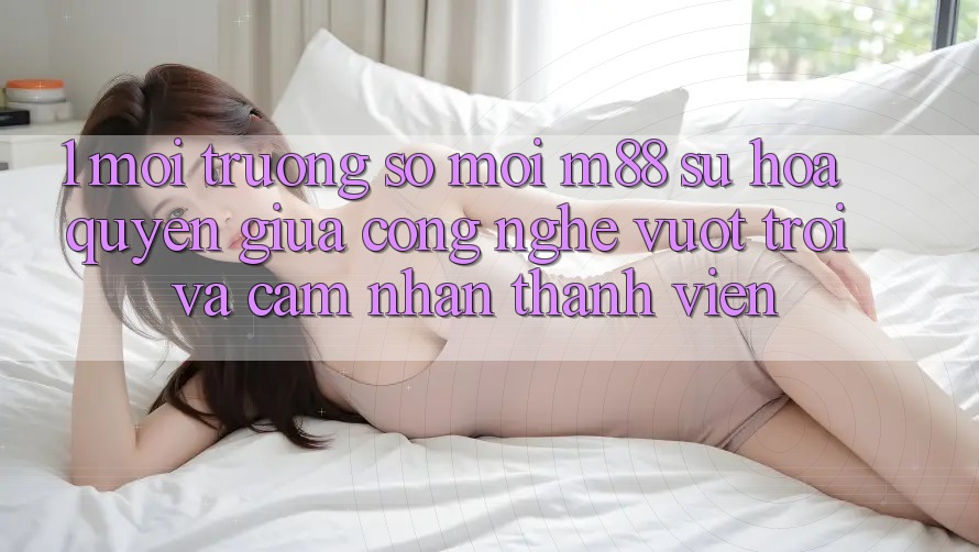 1. Môi trường số Mới M88: Sự Hòa quyện Giữa Công Nghệ Vượt Trội Và Cảm nhận Thành viên 1. Môi trường số Mới M88: Sự Hòa quyện Giữa Công Nghệ Vượt Trội Và Cảm nhận Thành viên
