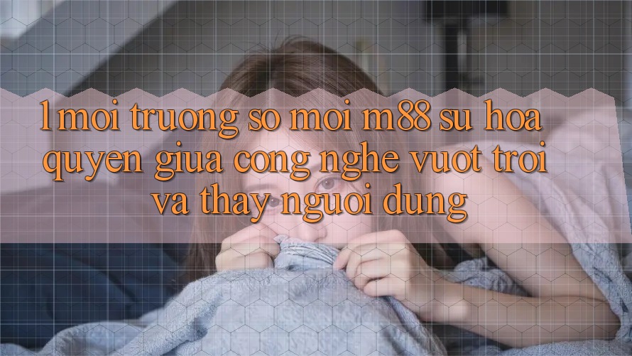 1. Môi trường số Mới M88: Sự Hòa quyện Giữa Công Nghệ Vượt Trội Và Thấy Người Dùng