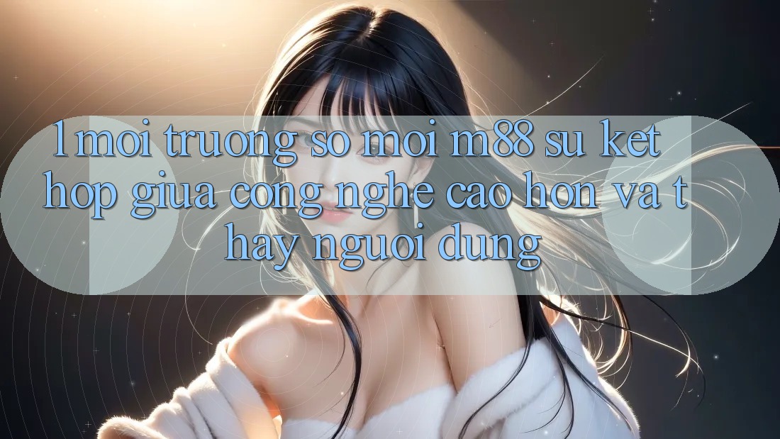 1. Môi trường số Mới M88: Sự Kết Hợp Giữa Công Nghệ Cao hơn Và Thấy Người Dùng