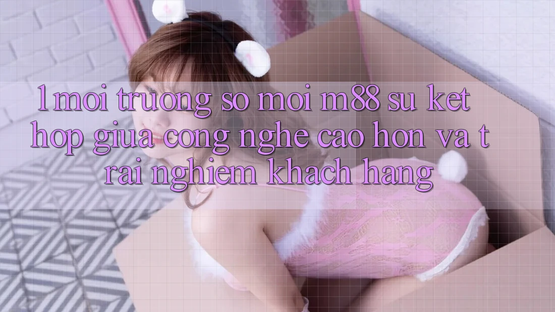 1. Môi trường số Mới M88: Sự Kết Hợp Giữa Công Nghệ Cao hơn Và Trải nghiệm Khách hàng
