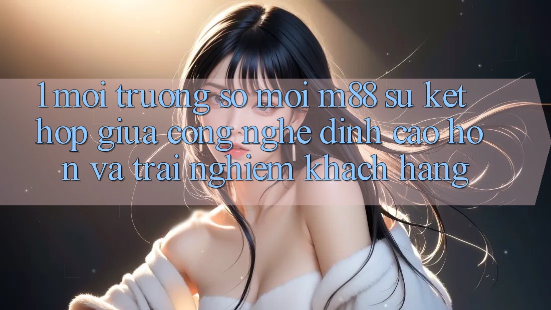 1. Môi trường số Mới M88: Sự Kết Hợp Giữa Công Nghệ Đỉnh cao hơn Và Trải Nghiệm Khách hàng