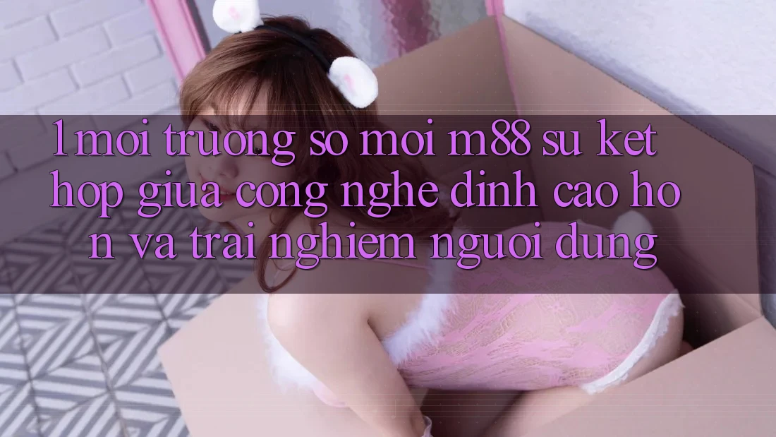 1. Môi trường số Mới M88: Sự Kết Hợp Giữa Công Nghệ Đỉnh cao hơn Và Trải Nghiệm Người Dùng 1. Môi trường số Mới M88: Sự Kết Hợp Giữa Công Nghệ Đỉnh cao hơn Và Trải Nghiệm Người Dùng