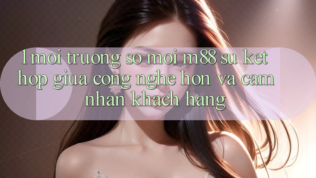 1. Môi trường số Mới M88: Sự Kết Hợp Giữa Công Nghệ Hơn Và Cảm nhận Khách hàng 1. Môi trường số Mới M88: Sự Kết Hợp Giữa Công Nghệ Hơn Và Cảm nhận Khách hàng