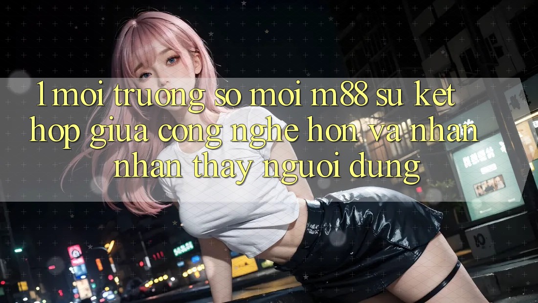 1. Môi trường số Mới M88: Sự Kết Hợp Giữa Công Nghệ Hơn Và Nhận nhận thấy Người Dùng 1. Môi trường số Mới M88: Sự Kết Hợp Giữa Công Nghệ Hơn Và Nhận nhận thấy Người Dùng