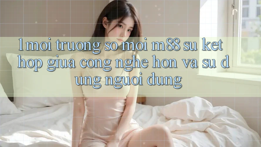 1. Môi trường số Mới M88: Sự Kết Hợp Giữa Công Nghệ Hơn Và Sử dụng Người Dùng 1. Môi trường số Mới M88: Sự Kết Hợp Giữa Công Nghệ Hơn Và Sử dụng Người Dùng
