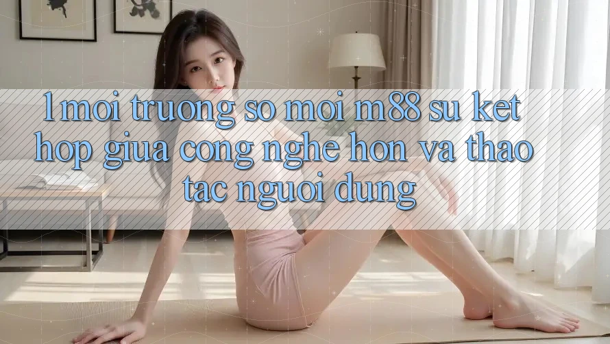 1. Môi trường số Mới M88: Sự Kết Hợp Giữa Công Nghệ Hơn Và Thao tác Người Dùng