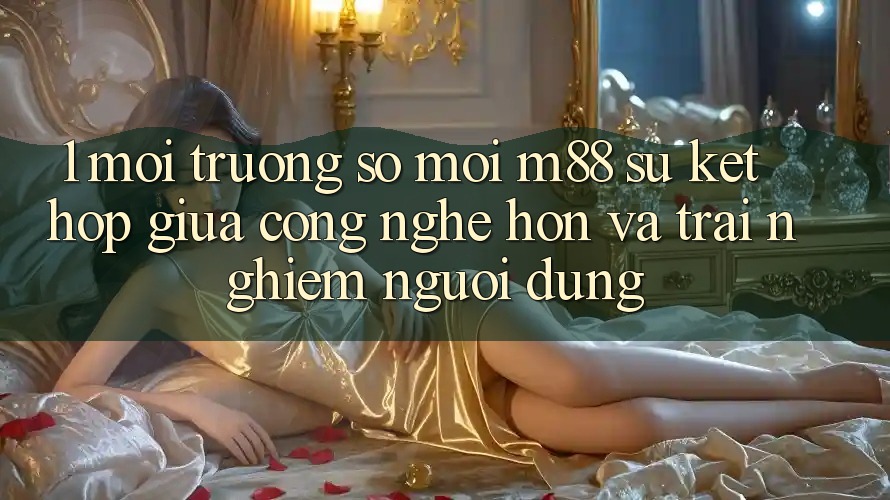 1. Môi trường số Mới M88: Sự Kết Hợp Giữa Công Nghệ Hơn Và Trải Nghiệm Người Dùng 1. Môi trường số Mới M88: Sự Kết Hợp Giữa Công Nghệ Hơn Và Trải Nghiệm Người Dùng