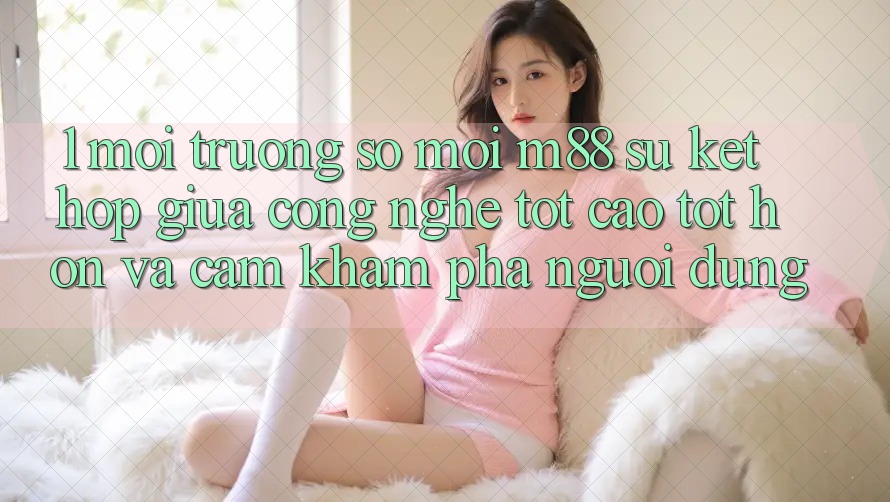 1. Môi trường số Mới M88: Sự Kết Hợp Giữa Công Nghệ Tốt cao tốt hơn Và Cảm khám phá Người Dùng