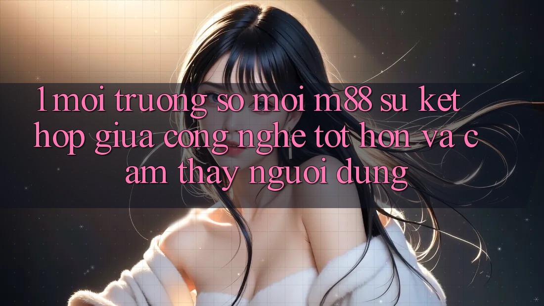 1. Môi trường số Mới M88: Sự Kết Hợp Giữa Công Nghệ Tốt hơn Và Cảm thấy Người Dùng