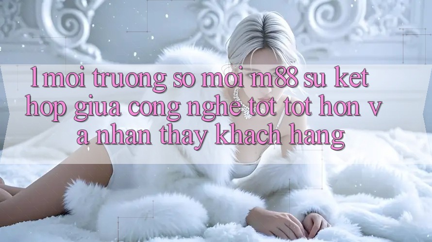 1. Môi trường số Mới M88: Sự Kết hợp Giữa Công Nghệ Tốt tốt hơn Và Nhận thấy Khách hàng