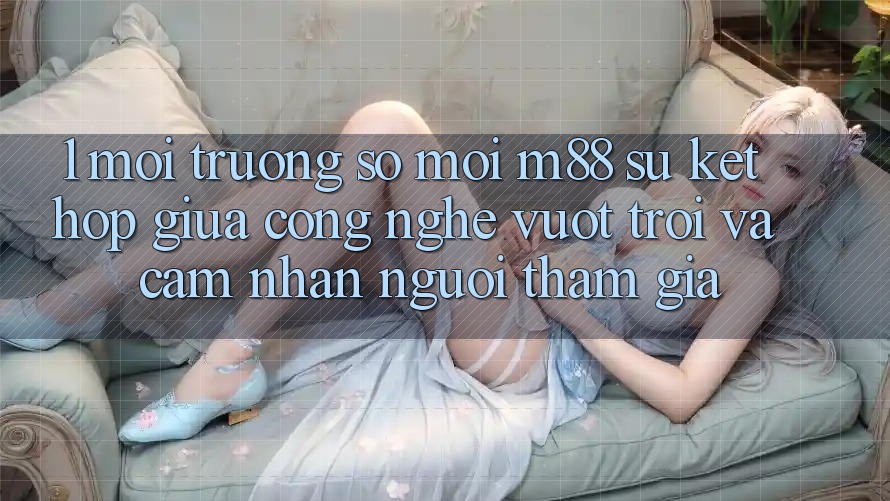 1. Môi trường số Mới M88: Sự Kết Hợp Giữa Công Nghệ Vượt Trội Và Cảm nhận Người tham gia