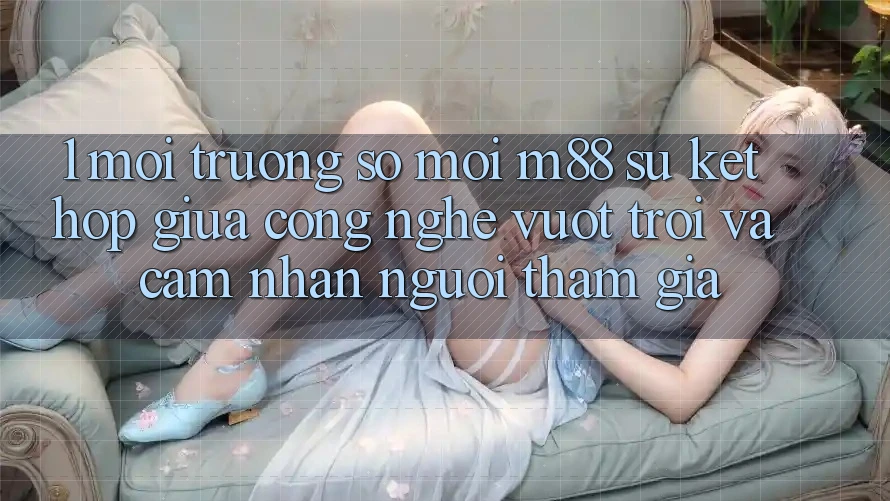 1. Môi trường số Mới M88: Sự Kết Hợp Giữa Công Nghệ Vượt Trội Và Cảm nhận Người tham gia