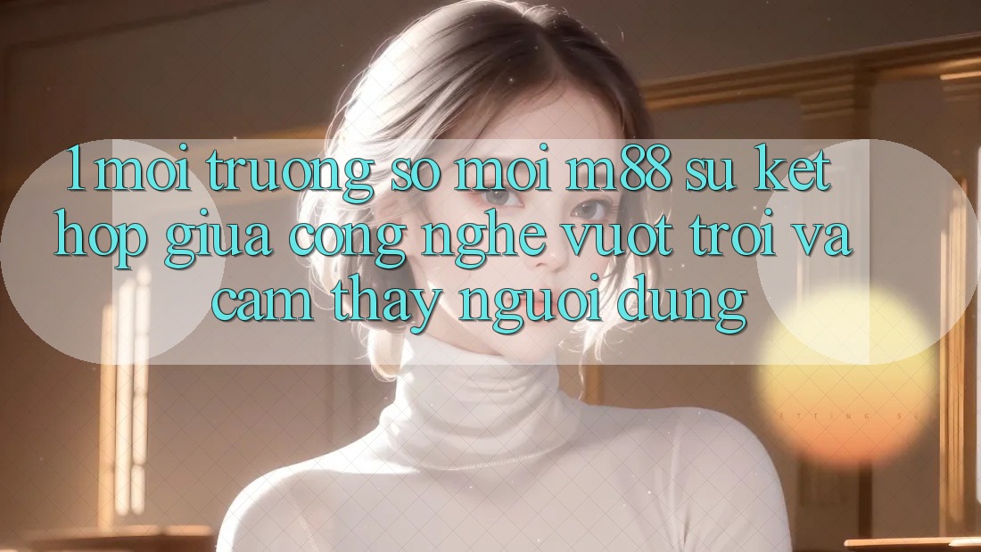1. Môi trường số Mới M88: Sự Kết Hợp Giữa Công Nghệ Vượt Trội Và Cảm thấy Người Dùng 1. Môi trường số Mới M88: Sự Kết Hợp Giữa Công Nghệ Vượt Trội Và Cảm thấy Người Dùng
