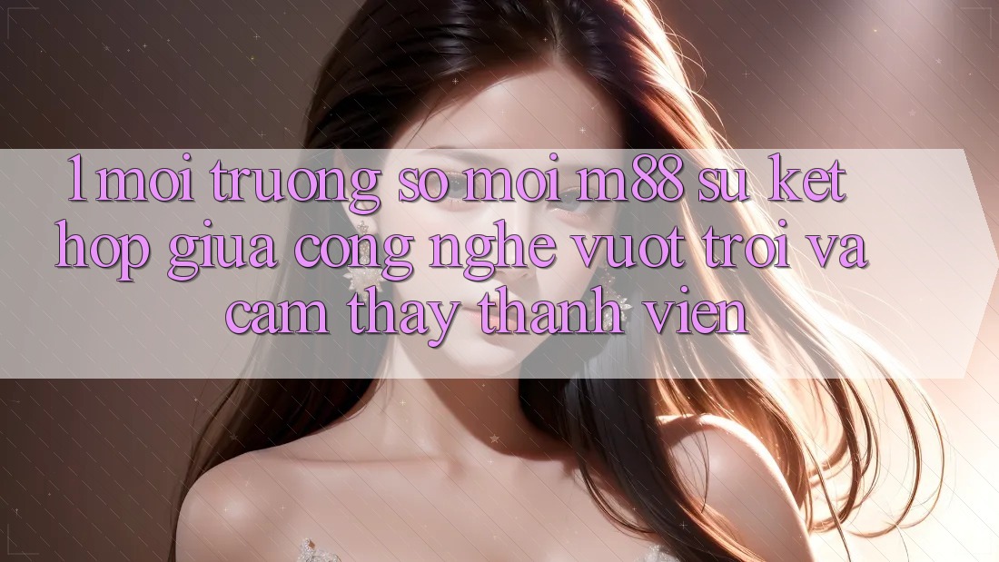 1. Môi trường số Mới M88: Sự Kết Hợp Giữa Công Nghệ Vượt Trội Và Cảm thấy Thành viên 1. Môi trường số Mới M88: Sự Kết Hợp Giữa Công Nghệ Vượt Trội Và Cảm thấy Thành viên