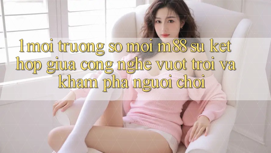 1. Môi trường số Mới M88: Sự Kết Hợp Giữa Công Nghệ Vượt trội Và Khám phá Người chơi 1. Môi trường số Mới M88: Sự Kết Hợp Giữa Công Nghệ Vượt trội Và Khám phá Người chơi