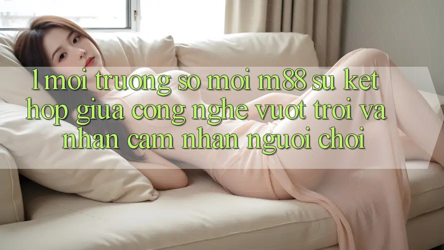 1. Môi trường số Mới M88: Sự Kết hợp Giữa Công Nghệ Vượt Trội Và Nhận cảm nhận Người chơi