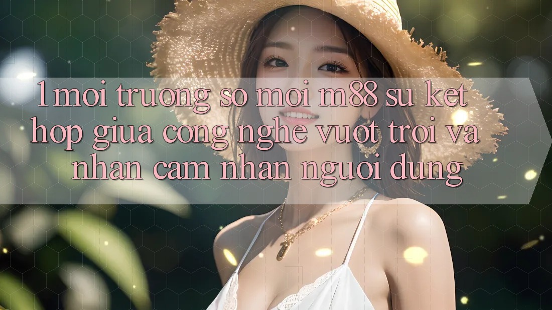 1. Môi trường số Mới M88: Sự Kết Hợp Giữa Công Nghệ Vượt Trội Và Nhận cảm nhận Người Dùng 1. Môi trường số Mới M88: Sự Kết Hợp Giữa Công Nghệ Vượt Trội Và Nhận cảm nhận Người Dùng
